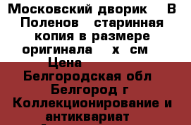 “Московский дворик“ - В.Поленов , старинная копия в размере оригинала- 80х65см. › Цена ­ 10 500 - Белгородская обл., Белгород г. Коллекционирование и антиквариат » Антиквариат   . Белгородская обл.